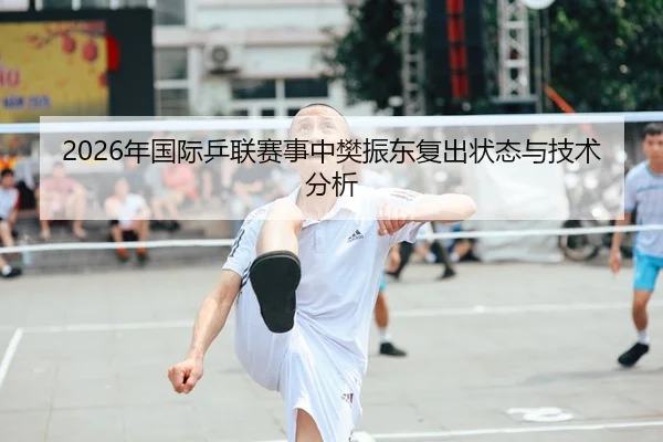 2026年国际乒联赛事中樊振东复出状态与技术分析（xingkong）